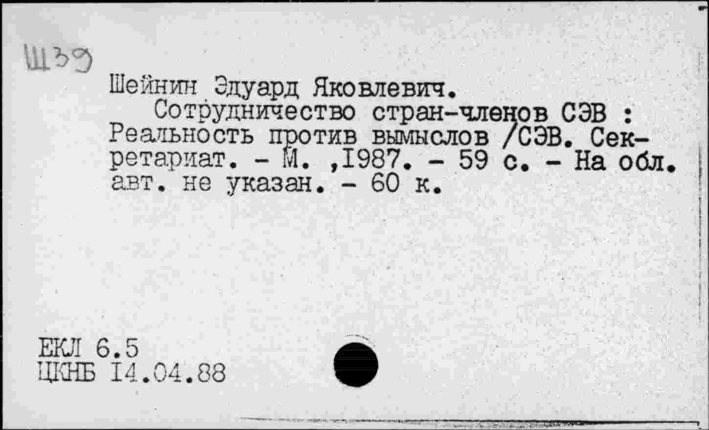 ﻿шлз
Шейнин Эдуард Яковлевич.
Сотрудничество стран-членов СЭВ : Реальность против вымыслов /СЭВ. Секретариат. - И. ,1987. - 59 с. - На обл авт. не указан. - 60 к.
ЕКЛ 6.5
ЦКНБ 14.04.88